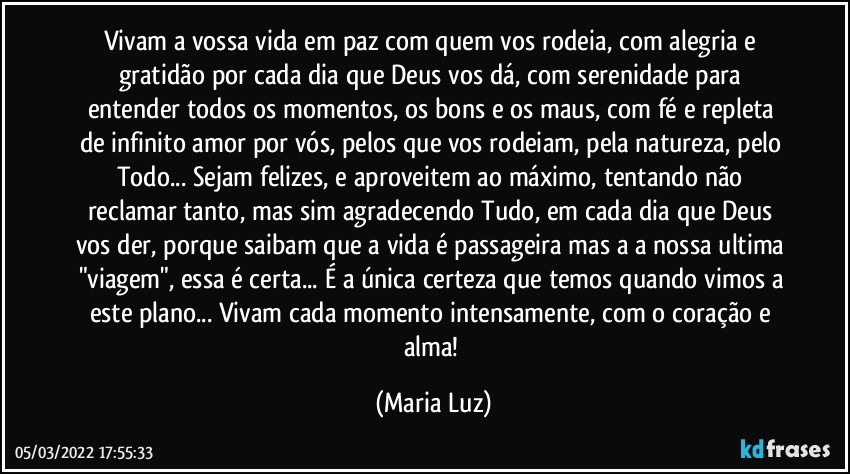 Vivam a vossa vida em paz com quem vos rodeia, com alegria e gratidão por cada dia que Deus vos dá, com serenidade para entender todos os momentos, os bons e os maus, com fé e repleta de infinito amor por vós, pelos que vos rodeiam, pela natureza, pelo Todo... Sejam felizes, e aproveitem ao máximo, tentando não reclamar tanto, mas sim agradecendo Tudo, em cada dia que Deus vos der, porque saibam que a vida é passageira mas a a nossa ultima "viagem", essa é certa... É a única certeza que temos quando vimos a este plano... Vivam cada momento intensamente, com o coração e alma! (Maria Luz)