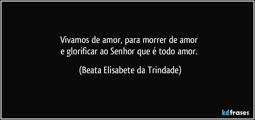 Vivamos de amor, para morrer de amor 
e glorificar ao Senhor que é todo amor. (Beata Elisabete da Trindade)