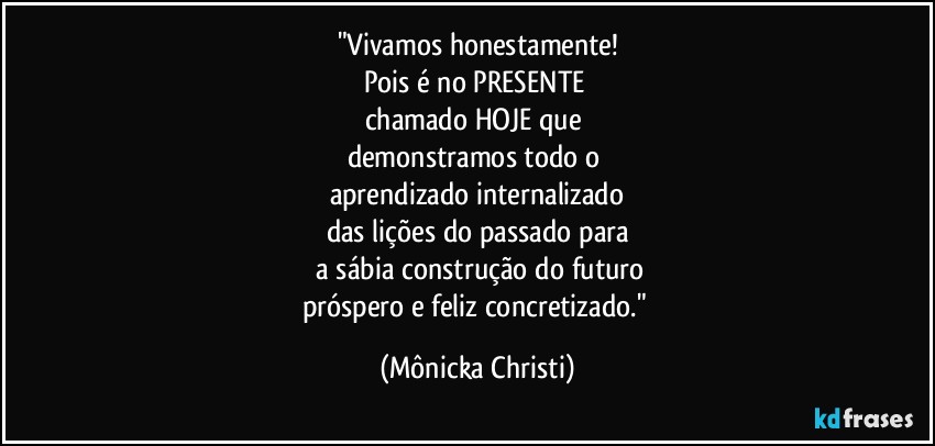 "Vivamos honestamente!
Pois é no PRESENTE 
chamado HOJE que 
demonstramos todo o 
aprendizado internalizado
das lições do passado para
 a sábia construção do futuro
próspero e feliz concretizado." (Mônicka Christi)