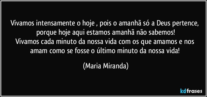 Vivamos  intensamente o hoje , pois o amanhã só a Deus pertence, porque hoje aqui estamos amanhã não sabemos!
Vivamos cada minuto da nossa vida com os que amamos e nos amam como se fosse o último minuto da nossa vida! (Maria Miranda)