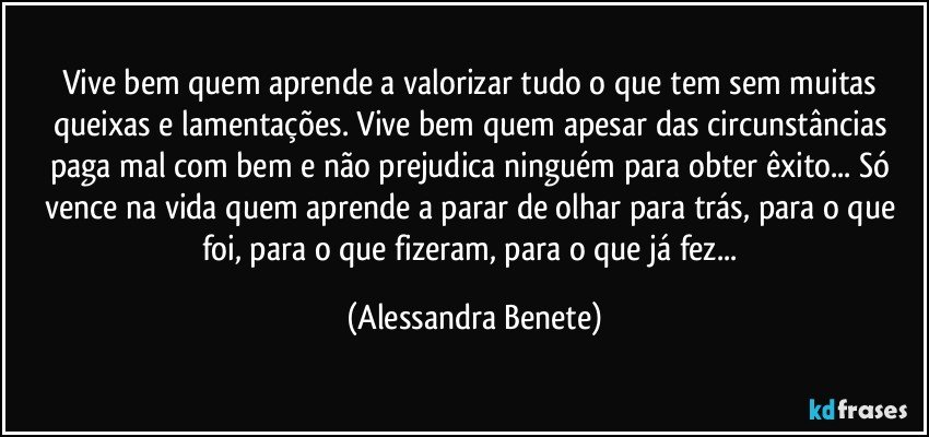 Vive bem quem aprende a valorizar tudo o que tem sem muitas queixas e lamentações. Vive bem quem apesar das circunstâncias paga mal com bem e não prejudica ninguém para obter êxito... Só vence na vida quem aprende a parar de olhar para trás, para o que foi, para o que fizeram, para o que já fez... (Alessandra Benete)