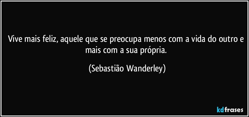 Vive mais feliz, aquele que se preocupa menos com a vida do outro e mais com a sua própria. (Sebastião Wanderley)