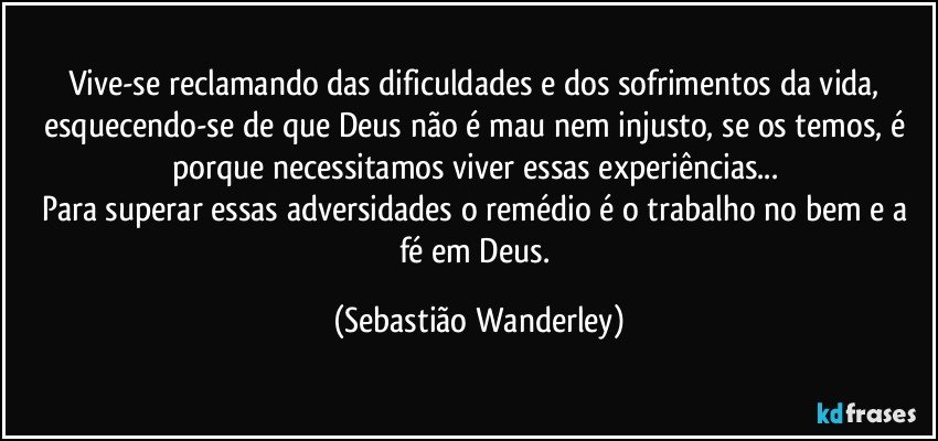 Vive-se reclamando das dificuldades e dos sofrimentos da vida, esquecendo-se de que Deus não é mau nem injusto, se os temos, é porque necessitamos viver essas experiências... 
Para superar essas adversidades o remédio é o trabalho no bem e a fé em Deus. (Sebastião Wanderley)