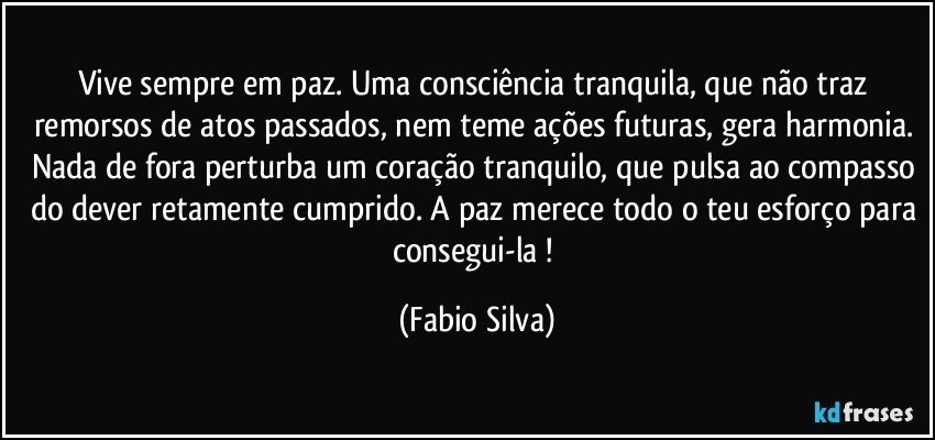 Vive sempre em paz. Uma consciência tranquila, que não traz remorsos de atos passados, nem teme ações futuras, gera harmonia. Nada de fora perturba um coração tranquilo, que pulsa ao compasso do dever retamente cumprido. A paz merece todo o teu esforço para consegui-la ! (Fabio Silva)