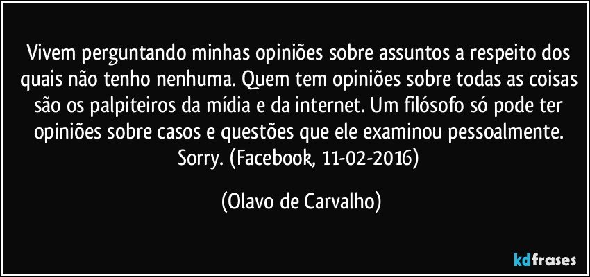 Vivem perguntando minhas opiniões sobre assuntos a respeito dos quais não tenho nenhuma. Quem tem opiniões sobre todas as coisas são os palpiteiros da mídia e da internet. Um filósofo só pode ter opiniões sobre casos e questões que ele examinou pessoalmente. Sorry. (Facebook, 11-02-2016) (Olavo de Carvalho)