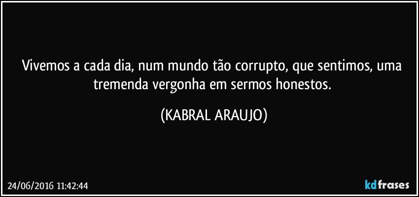 Vivemos a cada dia, num mundo tão corrupto, que sentimos, uma tremenda vergonha em sermos honestos. (KABRAL ARAUJO)