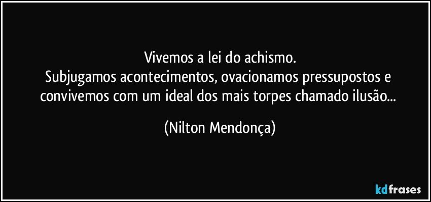 Vivemos a lei do achismo.
Subjugamos acontecimentos, ovacionamos pressupostos e convivemos com um ideal dos mais torpes chamado ilusão... (Nilton Mendonça)