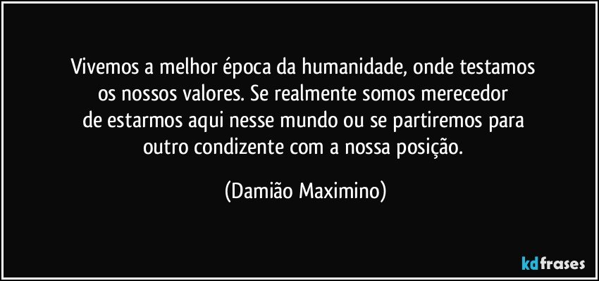 Vivemos a melhor época da humanidade, onde testamos 
os nossos valores. Se realmente somos merecedor 
de estarmos aqui nesse mundo ou se partiremos para 
outro condizente com a nossa posição. (Damião Maximino)