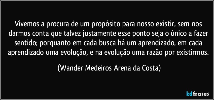 Vivemos a procura de um propósito para nosso existir, sem nos darmos conta que talvez justamente esse ponto seja o único a fazer sentido; porquanto em cada busca há um aprendizado, em cada aprendizado uma evolução, e na evolução uma razão por existirmos. (Wander Medeiros Arena da Costa)