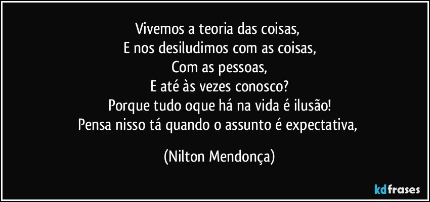 Vivemos a teoria das coisas, 
E nos desiludimos com as coisas,
Com as pessoas,
E até às vezes conosco?
Porque tudo oque há na vida é ilusão!
Pensa nisso tá quando o assunto é expectativa, (Nilton Mendonça)