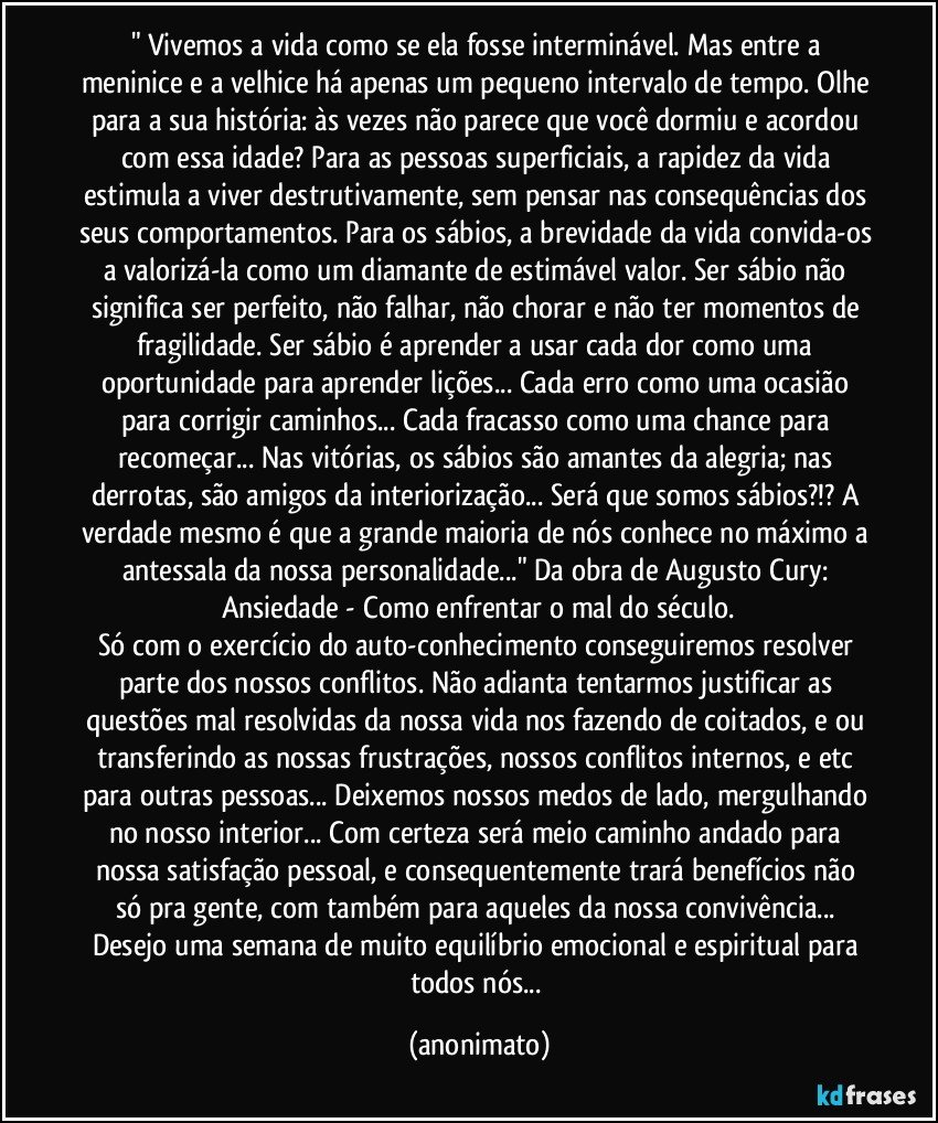 " Vivemos a vida como se ela fosse interminável. Mas entre a meninice e a velhice há apenas um pequeno intervalo de tempo. Olhe para a sua história: às vezes não parece que você dormiu e acordou com essa idade? Para as pessoas superficiais, a rapidez da vida estimula a viver destrutivamente, sem pensar nas consequências dos seus comportamentos. Para os sábios, a brevidade da vida convida-os a valorizá-la como um diamante de estimável valor. Ser sábio não significa ser perfeito, não falhar, não chorar e não ter momentos de fragilidade. Ser sábio é aprender a usar cada dor como uma oportunidade para aprender lições... Cada erro como uma ocasião para corrigir caminhos... Cada fracasso como uma chance para recomeçar... Nas vitórias, os sábios são amantes da alegria; nas derrotas, são amigos da interiorização... Será que somos sábios?!? A verdade mesmo é que a grande maioria de nós conhece no máximo a antessala da nossa personalidade..." Da obra de Augusto Cury: Ansiedade - Como enfrentar o mal do século.
Só com o exercício do auto-conhecimento conseguiremos resolver parte dos nossos conflitos. Não adianta tentarmos justificar as questões mal resolvidas da nossa vida nos fazendo de coitados, e/ou transferindo as nossas frustrações, nossos conflitos internos, e etc para outras pessoas... Deixemos nossos medos de lado, mergulhando no nosso interior... Com certeza será meio caminho andado para nossa satisfação pessoal, e consequentemente trará benefícios não só pra gente, com também para aqueles da nossa convivência... Desejo uma semana de muito equilíbrio emocional e espiritual para todos nós... (anonimato)