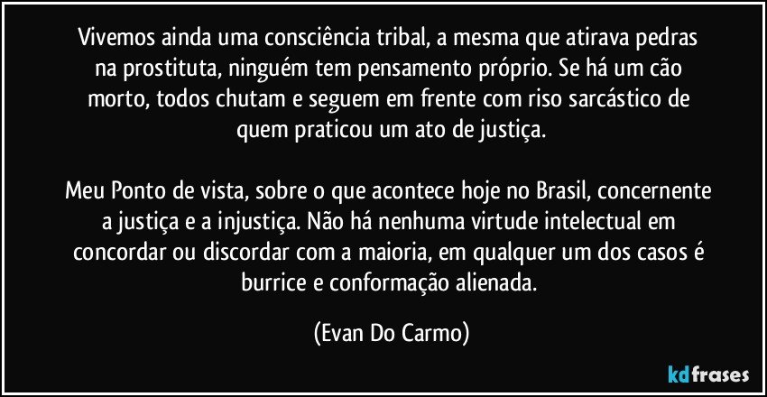 Vivemos ainda uma consciência tribal, a mesma que atirava pedras na prostituta, ninguém tem pensamento próprio. Se há um cão morto, todos chutam e seguem em frente com riso sarcástico de quem praticou um ato de justiça.

Meu Ponto de vista, sobre o que acontece hoje no Brasil, concernente a justiça e a injustiça. Não há nenhuma virtude intelectual em concordar ou discordar com a maioria, em qualquer um dos casos é burrice e conformação alienada. (Evan Do Carmo)