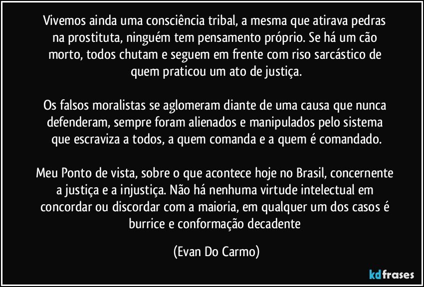 Vivemos ainda uma consciência tribal, a mesma que atirava pedras na prostituta, ninguém tem pensamento próprio. Se há um cão morto, todos chutam e seguem em frente com riso sarcástico de quem praticou um ato de justiça.

Os falsos moralistas se aglomeram diante de uma causa que nunca defenderam, sempre foram alienados e manipulados pelo sistema que escraviza a todos, a quem comanda e a quem é comandado.

Meu Ponto de vista, sobre o que acontece hoje no Brasil, concernente a justiça e a injustiça. Não há nenhuma virtude intelectual em concordar ou discordar com a maioria, em qualquer um dos casos é burrice e conformação decadente (Evan Do Carmo)