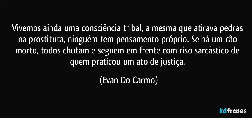 Vivemos ainda uma consciência tribal, a mesma que atirava pedras na prostituta, ninguém tem pensamento próprio. Se há um cão morto, todos chutam e seguem em frente com riso sarcástico de quem praticou um ato de justiça. (Evan Do Carmo)