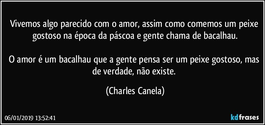 Vivemos algo parecido com o amor, assim como comemos um peixe gostoso na época da páscoa e gente chama de bacalhau.

O amor é um bacalhau que a gente pensa ser um peixe gostoso, mas de verdade, não existe. (Charles Canela)