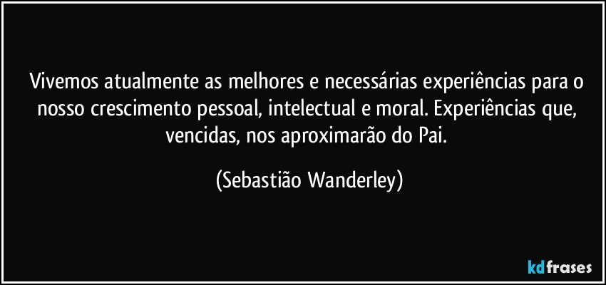 Vivemos atualmente as melhores e necessárias experiências para o nosso crescimento pessoal, intelectual e moral. Experiências que, vencidas, nos aproximarão do Pai. (Sebastião Wanderley)