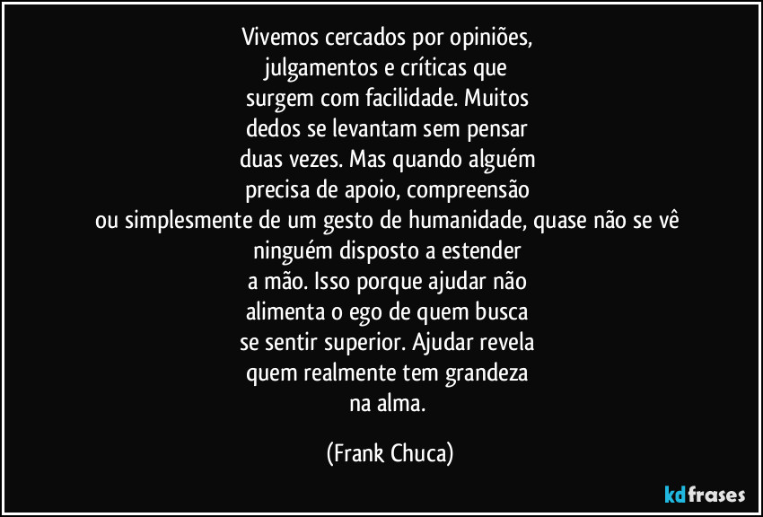 Vivemos cercados por opiniões, 
julgamentos e críticas que 
surgem com facilidade. Muitos 
dedos se levantam sem pensar 
duas vezes. Mas quando alguém 
precisa de apoio, compreensão 
ou simplesmente de um gesto de humanidade, quase não se vê 
ninguém disposto a estender 
a mão. Isso porque ajudar não 
alimenta o ego de quem busca 
se sentir superior. Ajudar revela 
quem realmente tem grandeza 
na alma. (Frank Chuca)