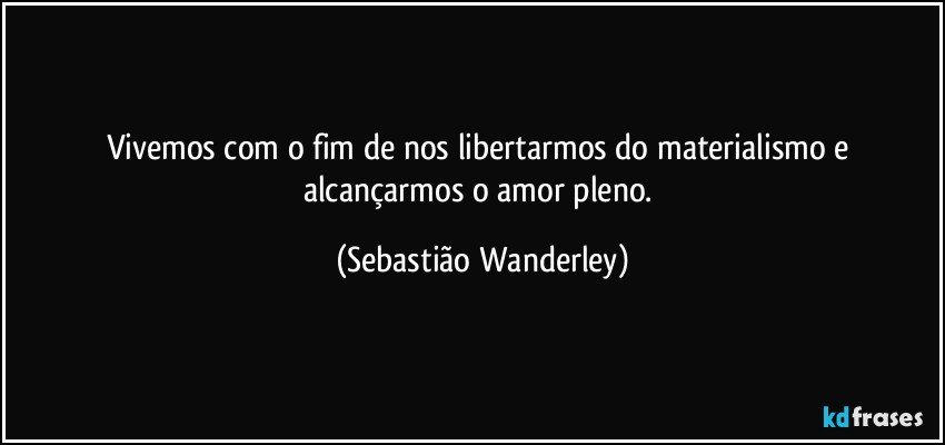 Vivemos com o fim de nos libertarmos do materialismo e alcançarmos o amor pleno. (Sebastião Wanderley)