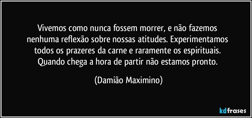 Vivemos como nunca fossem morrer, e não fazemos 
nenhuma reflexão sobre nossas atitudes. Experimentamos 
todos os prazeres da carne e raramente os espirituais. 
Quando chega a hora de partir não estamos pronto. (Damião Maximino)