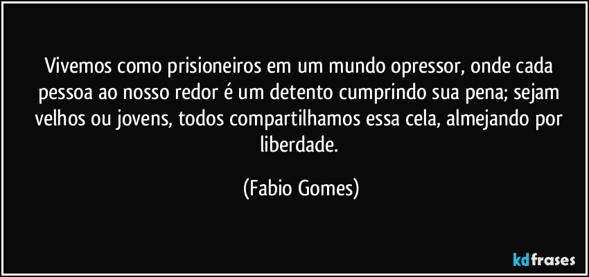 Vivemos como prisioneiros em um mundo opressor, onde cada pessoa ao nosso redor é um detento cumprindo sua pena; sejam velhos ou jovens, todos compartilhamos essa cela, almejando por liberdade. (Fabio Gomes)