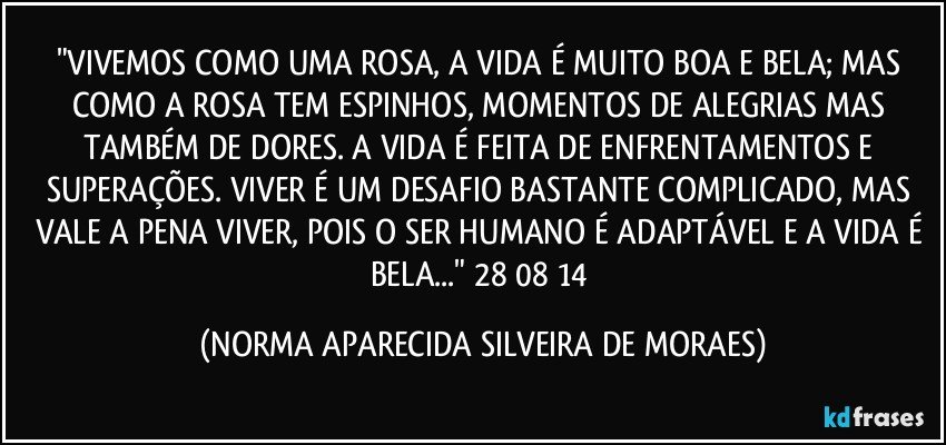 "VIVEMOS COMO UMA ROSA, A VIDA É MUITO BOA E BELA; MAS COMO A ROSA TEM ESPINHOS, MOMENTOS DE ALEGRIAS MAS TAMBÉM DE DORES. A VIDA É FEITA DE ENFRENTAMENTOS E SUPERAÇÕES. VIVER É UM DESAFIO BASTANTE COMPLICADO, MAS VALE A PENA VIVER, POIS O SER HUMANO É ADAPTÁVEL E A VIDA É BELA..." 28/08/14 (NORMA APARECIDA SILVEIRA DE MORAES)