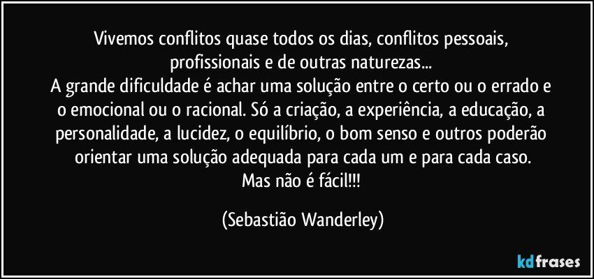 Vivemos conflitos quase todos os dias, conflitos pessoais, profissionais e de outras naturezas... 
A grande dificuldade é achar uma solução entre o certo ou o errado e o emocional ou o racional. Só a criação, a experiência, a educação, a personalidade, a lucidez, o equilíbrio, o bom senso e outros poderão orientar uma solução adequada para cada um e para cada caso.
Mas não é fácil!!! (Sebastião Wanderley)