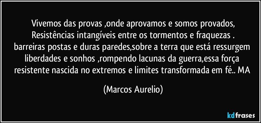 Vivemos das  provas ,onde aprovamos e somos provados,
Resistências intangíveis  entre os tormentos e fraquezas .
barreiras postas e duras paredes,sobre a terra que está ressurgem  liberdades e sonhos ,rompendo lacunas da guerra,essa força resistente  nascida no extremos e limites transformada em fé.. MA (Marcos Aurelio)