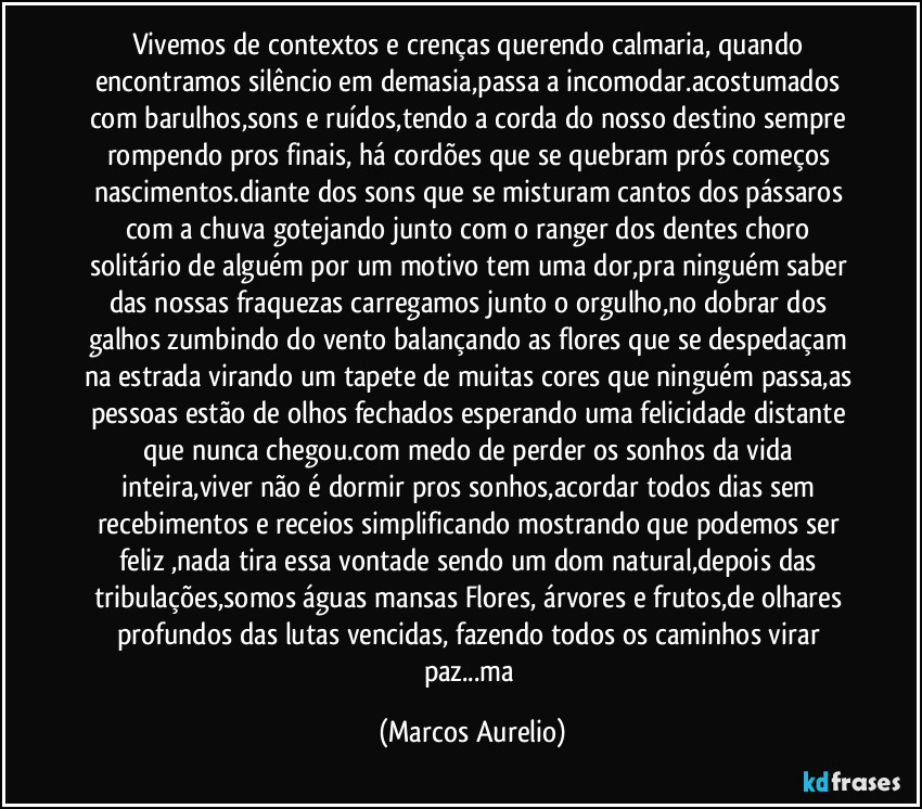 Vivemos de contextos e crenças querendo calmaria, quando encontramos silêncio em demasia,passa a incomodar.acostumados com barulhos,sons e ruídos,tendo a corda do nosso destino sempre rompendo pros finais, há cordões que se quebram prós começos nascimentos.diante dos sons que se misturam cantos dos pássaros com a chuva gotejando junto com o ranger dos dentes choro solitário de alguém por um motivo tem uma dor,pra ninguém saber das nossas fraquezas carregamos junto o orgulho,no dobrar dos galhos zumbindo do vento balançando as flores que se despedaçam na estrada virando um tapete de muitas cores que ninguém passa,as pessoas estão de olhos fechados esperando uma felicidade distante que nunca chegou.com medo de perder os sonhos da vida inteira,viver não é dormir pros sonhos,acordar todos dias sem recebimentos e receios simplificando  mostrando que podemos ser feliz ,nada tira essa vontade sendo um dom natural,depois das tribulações,somos águas mansas Flores, árvores e frutos,de olhares profundos das lutas vencidas, fazendo todos os caminhos virar paz...ma (Marcos Aurelio)