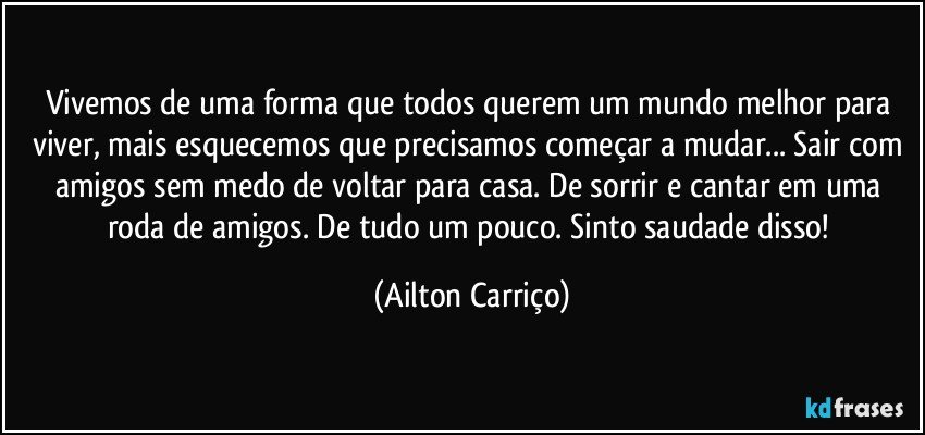 Vivemos de uma forma que todos querem  um mundo melhor para viver, mais esquecemos que precisamos começar a mudar...  Sair com amigos sem medo de voltar para casa. De sorrir e cantar em  uma roda de amigos.  De tudo um pouco. Sinto saudade disso! (Ailton Carriço)