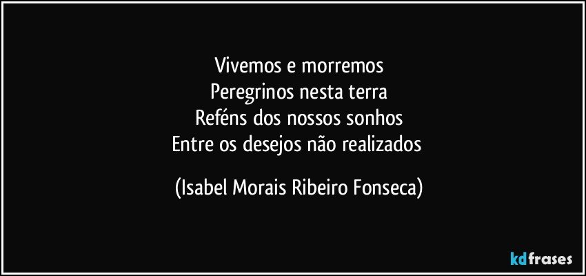 Vivemos e morremos
Peregrinos nesta terra
Reféns dos nossos sonhos
Entre os desejos não realizados (Isabel Morais Ribeiro Fonseca)