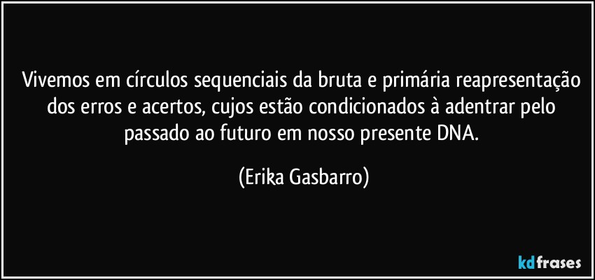 Vivemos em círculos sequenciais da bruta e primária reapresentação dos erros e acertos, cujos estão condicionados à adentrar pelo passado ao futuro em nosso presente DNA. (Erika Gasbarro)