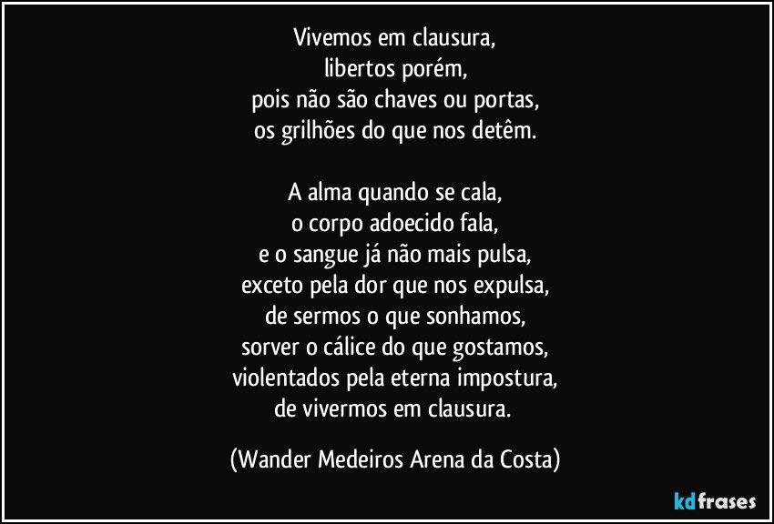 Vivemos em clausura,
libertos porém,
pois não são chaves ou portas,
os grilhões do que nos detêm.

A alma quando se cala,
o corpo adoecido fala,
e o sangue já não mais pulsa,
exceto pela dor que nos expulsa,
de sermos o que sonhamos,
sorver o cálice do que gostamos,
violentados pela eterna impostura,
de vivermos em clausura. (Wander Medeiros Arena da Costa)