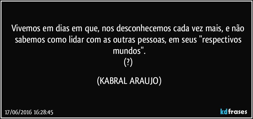 Vivemos em dias em que, nos desconhecemos cada vez mais, e não sabemos como lidar com as outras pessoas, em seus "respectivos mundos".
(?) (KABRAL ARAUJO)