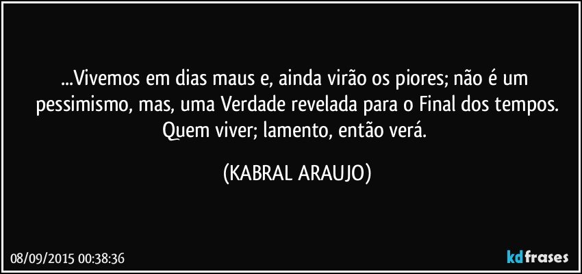 ...Vivemos em dias maus e, ainda virão os piores; não é um pessimismo, mas, uma Verdade revelada para o Final dos tempos.
Quem viver; lamento, então verá. (KABRAL ARAUJO)