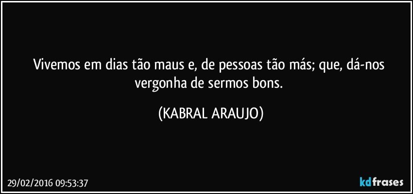 Vivemos em dias tão maus e, de pessoas tão más; que, dá-nos vergonha de sermos bons. (KABRAL ARAUJO)