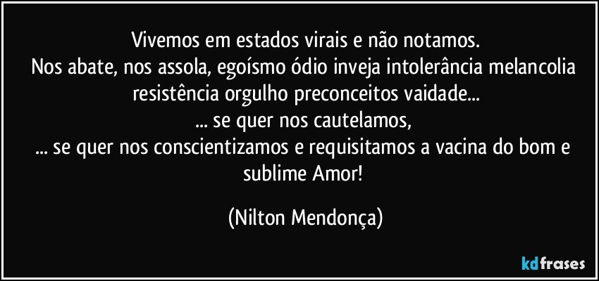 Vivemos em estados virais e não notamos.
Nos abate, nos assola, egoísmo ódio inveja intolerância melancolia resistência orgulho preconceitos vaidade...
... se quer nos cautelamos, 
... se quer nos conscientizamos e requisitamos a vacina do bom e sublime Amor! (Nilton Mendonça)