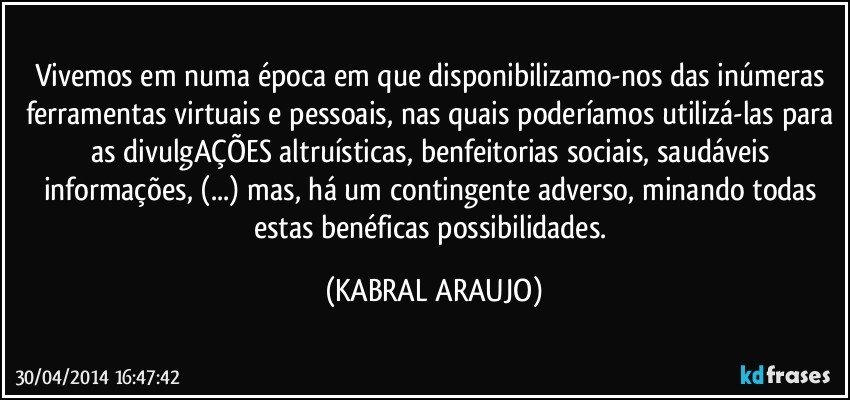 Vivemos em numa época em que disponibilizamo-nos das inúmeras ferramentas virtuais e pessoais, nas quais poderíamos utilizá-las para as divulgAÇÕES altruísticas, benfeitorias sociais, saudáveis informações, (...) mas, há um contingente adverso, minando todas estas benéficas possibilidades. (KABRAL ARAUJO)