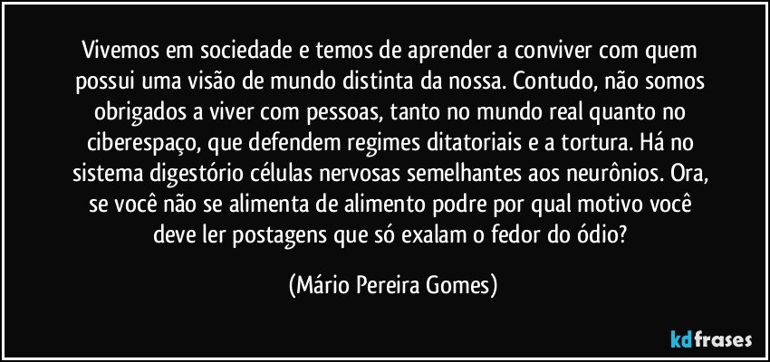 Vivemos em sociedade e temos de aprender a conviver com quem possui uma visão de mundo distinta da nossa. Contudo, não somos obrigados a viver com pessoas, tanto no mundo real quanto no ciberespaço, que defendem regimes ditatoriais e a tortura. Há no sistema digestório células nervosas semelhantes aos neurônios. Ora, se você não se alimenta de alimento podre por qual motivo você deve ler postagens que só exalam o fedor do ódio? (Mário Pereira Gomes)