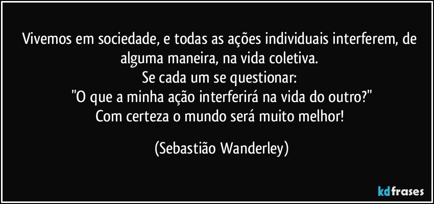 Vivemos em sociedade, e todas as ações individuais interferem, de alguma maneira, na vida coletiva. 
Se cada um se questionar: 
"O que a minha ação interferirá na vida do outro?"
Com certeza o mundo será muito melhor! (Sebastião Wanderley)