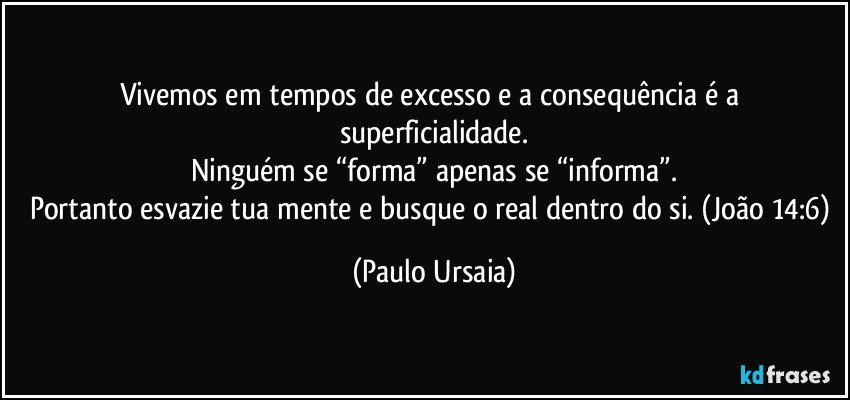 Vivemos em tempos de excesso e a consequência é a superficialidade.
Ninguém se “forma” apenas se “informa”.
Portanto esvazie tua mente e busque o real dentro do si. (João 14:6) (Paulo Ursaia)