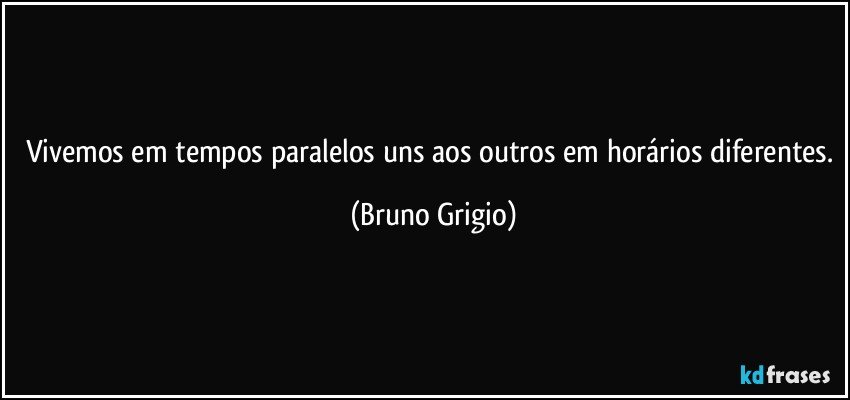 Vivemos em tempos paralelos uns aos outros em horários diferentes. (Bruno Grigio)