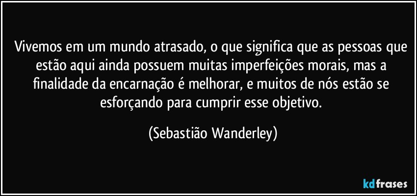 Vivemos em um mundo atrasado, o que significa que as pessoas que estão aqui ainda possuem muitas imperfeições morais, mas a finalidade da encarnação é melhorar, e muitos de nós estão se esforçando para cumprir esse objetivo. (Sebastião Wanderley)