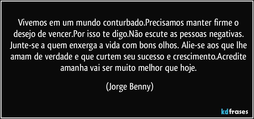 Vivemos em um mundo conturbado.Precisamos manter firme o desejo de vencer.Por isso te digo.Não escute as pessoas negativas. Junte-se a quem enxerga a vida com bons olhos. Alie-se aos que lhe amam de verdade e que curtem seu sucesso e crescimento.Acredite amanha vai ser muito melhor que hoje. (Jorge Benny)