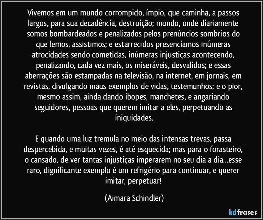 Vivemos em um mundo corrompido, ímpio, que caminha, a passos largos, para sua decadência, destruição; mundo, onde diariamente somos bombardeados e penalizados pelos prenúncios sombrios do que lemos, assistimos; e estarrecidos presenciamos inúmeras atrocidades sendo cometidas, inúmeras injustiças acontecendo, penalizando, cada vez mais, os miseráveis, desvalidos; e essas aberrações são estampadas na televisão, na internet, em jornais, em revistas, divulgando maus exemplos de vidas, testemunhos; e o pior, mesmo assim, ainda dando ibopes, manchetes, e angariando seguidores, pessoas que querem imitar a eles, perpetuando as iniquidades.

E quando uma luz tremula no meio das intensas trevas, passa despercebida, e muitas vezes, é até esquecida; mas para o forasteiro, o cansado, de ver tantas injustiças imperarem no seu dia a dia...esse raro, dignificante exemplo é um refrigério para continuar, e querer imitar, perpetuar! (Aimara Schindler)