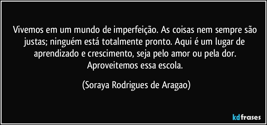 Vivemos em um mundo de imperfeição. As coisas nem sempre são justas; ninguém está totalmente pronto. Aqui é um lugar de aprendizado e crescimento, seja pelo amor ou pela dor. Aproveitemos essa escola. (Soraya Rodrigues de Aragao)