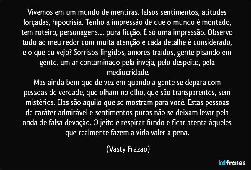 Vivemos em um mundo de mentiras, falsos sentimentos, atitudes forçadas, hipocrisia. Tenho a impressão de que o mundo é montado, tem roteiro, personagens... pura ficção. É só uma impressão. Observo tudo ao meu redor com muita atenção e cada detalhe é considerado, e o que eu vejo? Sorrisos fingidos, amores traídos, gente pisando em gente, um ar contaminado pela inveja, pelo despeito, pela mediocridade.
Mas ainda bem que de vez em quando a gente se depara com pessoas de verdade, que olham no olho, que são transparentes, sem mistérios. Elas são aquilo que se mostram para você. Estas pessoas de caráter admirável e sentimentos puros não se deixam levar pela onda de falsa devoção. O jeito é respirar fundo e ficar atenta àqueles que realmente fazem a vida valer a pena. (Vasty Frazao)