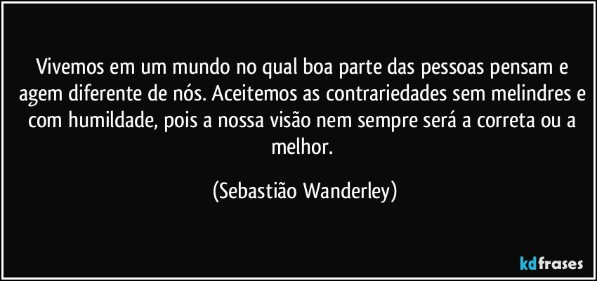 Vivemos em um mundo no qual boa parte das pessoas pensam e agem diferente de nós. Aceitemos as contrariedades sem melindres e com humildade, pois a nossa visão nem sempre será a correta ou a melhor. (Sebastião Wanderley)