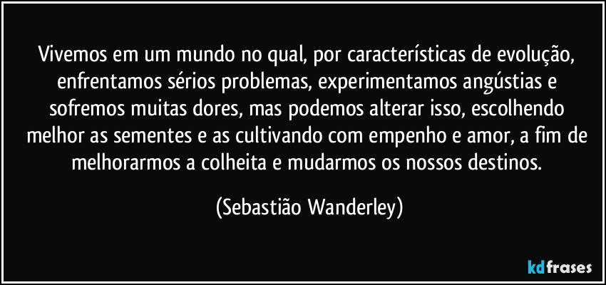 Vivemos em um mundo no qual, por características de evolução, enfrentamos sérios problemas, experimentamos angústias e sofremos muitas dores, mas podemos alterar isso, escolhendo melhor as sementes e as cultivando com empenho e amor, a fim de melhorarmos a colheita e mudarmos os nossos destinos. (Sebastião Wanderley)