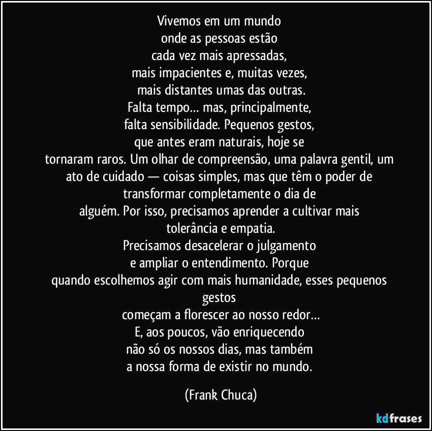 Vivemos em um mundo 
onde as pessoas estão 
cada vez mais apressadas, 
mais impacientes e, muitas vezes, 
mais distantes umas das outras.
Falta tempo… mas, principalmente, 
falta sensibilidade. Pequenos gestos, 
que antes eram naturais, hoje se 
tornaram raros. Um olhar de compreensão, uma palavra gentil, um ato de cuidado — coisas simples, mas que têm o poder de transformar completamente o dia de 
alguém. Por isso, precisamos aprender a cultivar mais 
tolerância e empatia.
Precisamos desacelerar o julgamento 
e ampliar o entendimento. Porque 
quando escolhemos agir com mais humanidade, esses pequenos gestos 
começam a florescer ao nosso redor…
E, aos poucos, vão enriquecendo 
não só os nossos dias, mas também 
a nossa forma de existir no mundo. (Frank Chuca)