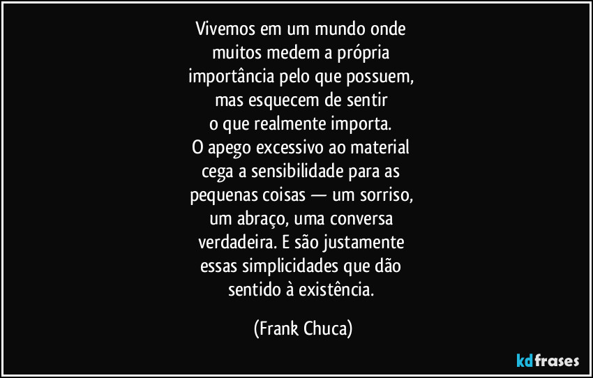 Vivemos em um mundo onde 
muitos medem a própria 
importância pelo que possuem, 
mas esquecem de sentir 
o que realmente importa. 
O apego excessivo ao material 
cega a sensibilidade para as 
pequenas coisas — um sorriso, 
um abraço, uma conversa 
verdadeira. E são justamente 
essas simplicidades que dão 
sentido à existência. (Frank Chuca)